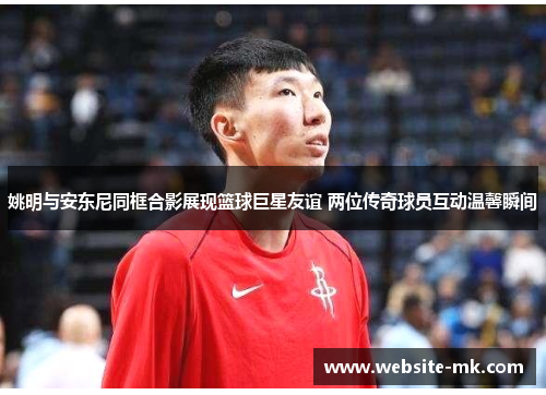 姚明与安东尼同框合影展现篮球巨星友谊 两位传奇球员互动温馨瞬间