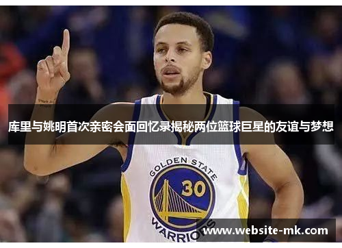 库里与姚明首次亲密会面回忆录揭秘两位篮球巨星的友谊与梦想